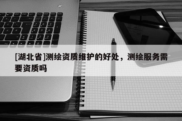 [湖北省]測繪資質維護的好處，測繪服務需要資質嗎