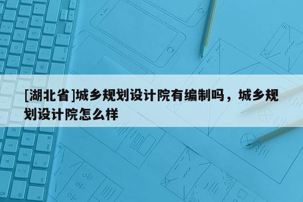 [湖北省]城鄉規劃設計院有編制嗎，城鄉規劃設計院怎么樣