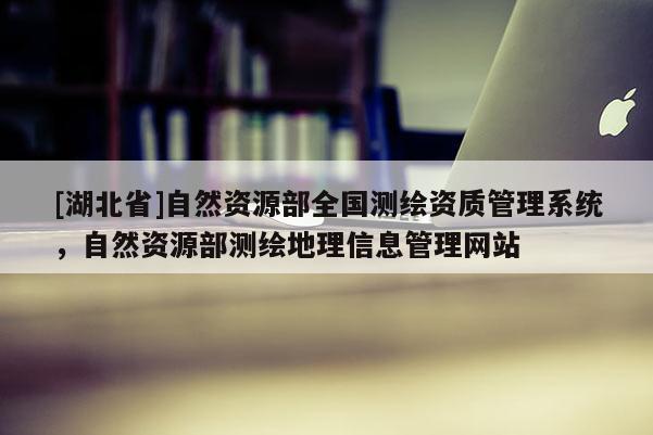[湖北省]自然資源部全國(guó)測(cè)繪資質(zhì)管理系統(tǒng)，自然資源部測(cè)繪地理信息管理網(wǎng)站