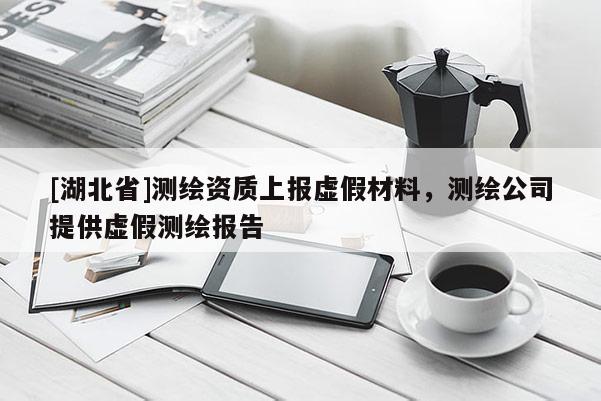[湖北省]測(cè)繪資質(zhì)上報(bào)虛假材料，測(cè)繪公司提供虛假測(cè)繪報(bào)告