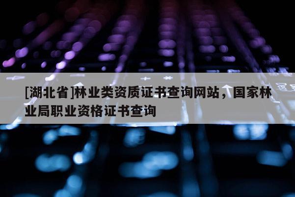[湖北省]林業(yè)類資質證書查詢網站，國家林業(yè)局職業(yè)資格證書查詢