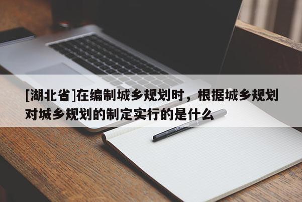 [湖北省]在編制城鄉(xiāng)規(guī)劃時(shí)，根據(jù)城鄉(xiāng)規(guī)劃對(duì)城鄉(xiāng)規(guī)劃的制定實(shí)行的是什么