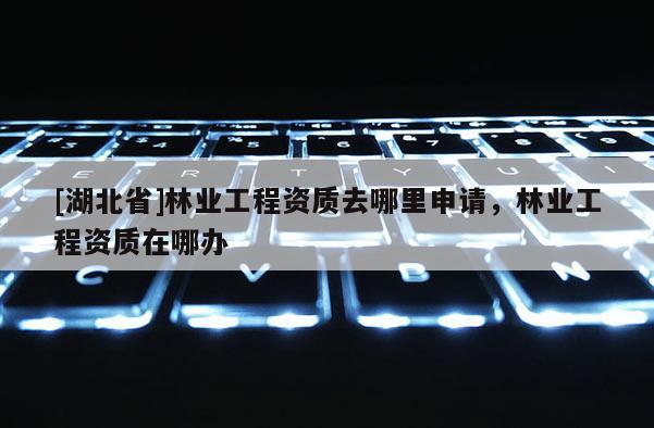 [湖北省]林業工程資質去哪里申請，林業工程資質在哪辦