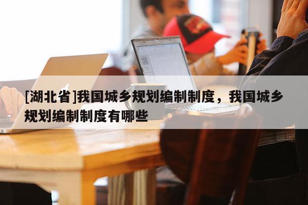 [湖北省]我國(guó)城鄉(xiāng)規(guī)劃編制制度，我國(guó)城鄉(xiāng)規(guī)劃編制制度有哪些