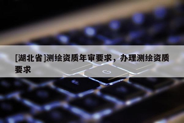 [湖北省]測繪資質(zhì)年審要求，辦理測繪資質(zhì)要求
