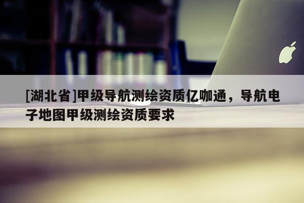 [湖北省]甲級(jí)導(dǎo)航測(cè)繪資質(zhì)億咖通，導(dǎo)航電子地圖甲級(jí)測(cè)繪資質(zhì)要求