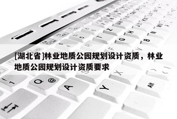 [湖北省]林業(yè)地質(zhì)公園規(guī)劃設(shè)計(jì)資質(zhì)，林業(yè)地質(zhì)公園規(guī)劃設(shè)計(jì)資質(zhì)要求