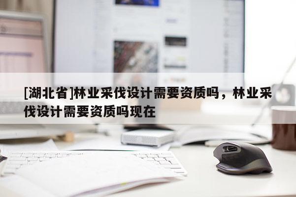 [湖北省]林業(yè)采伐設(shè)計(jì)需要資質(zhì)嗎，林業(yè)采伐設(shè)計(jì)需要資質(zhì)嗎現(xiàn)在