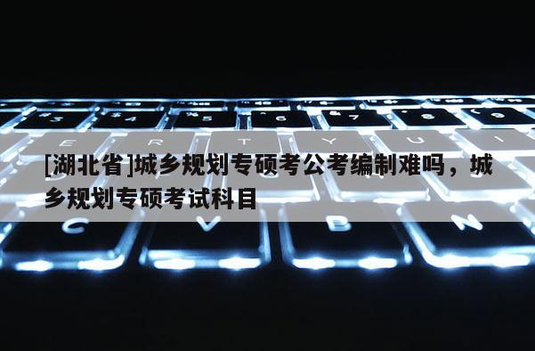 [湖北省]城鄉規劃專碩考公考編制難嗎，城鄉規劃專碩考試科目