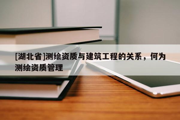 [湖北省]測(cè)繪資質(zhì)與建筑工程的關(guān)系，何為測(cè)繪資質(zhì)管理