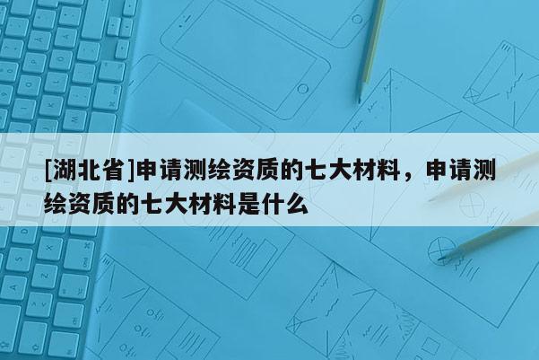 [湖北省]申請測繪資質的七大材料，申請測繪資質的七大材料是什么