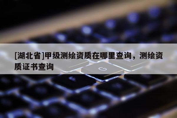 [湖北省]甲級(jí)測(cè)繪資質(zhì)在哪里查詢，測(cè)繪資質(zhì)證書查詢