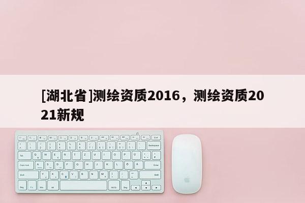 [湖北省]測繪資質(zhì)2016，測繪資質(zhì)2021新規(guī)