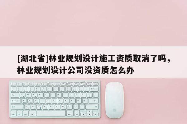 [湖北省]林業(yè)規(guī)劃設(shè)計(jì)施工資質(zhì)取消了嗎，林業(yè)規(guī)劃設(shè)計(jì)公司沒資質(zhì)怎么辦
