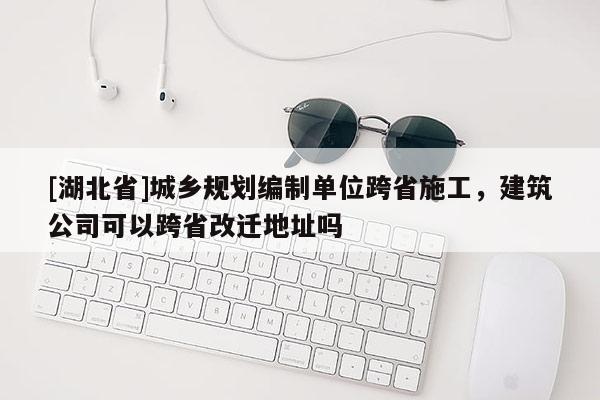 [湖北省]城鄉規劃編制單位跨省施工，建筑公司可以跨省改遷地址嗎