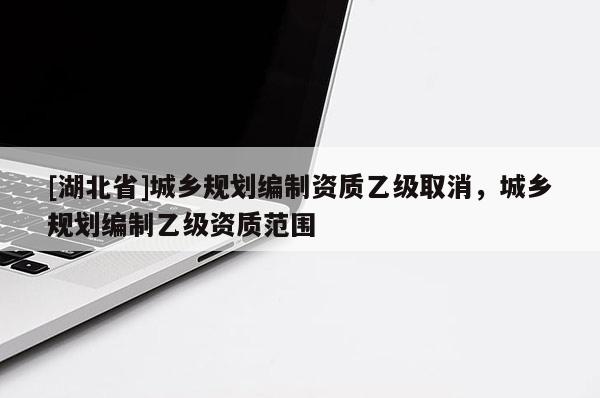 [湖北省]城鄉規劃編制資質乙級取消，城鄉規劃編制乙級資質范圍