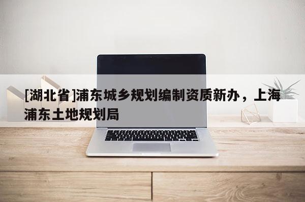 [湖北省]浦東城鄉規劃編制資質新辦，上海浦東土地規劃局