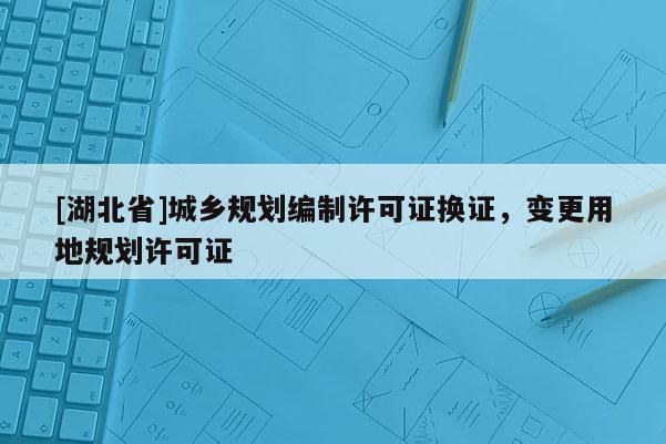 [湖北省]城鄉規劃編制許可證換證，變更用地規劃許可證