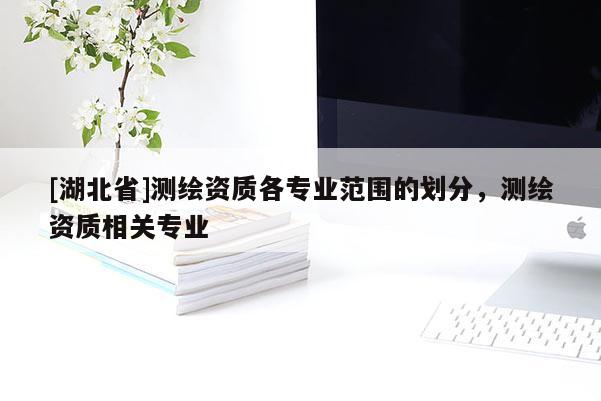 [湖北省]測繪資質各專業范圍的劃分，測繪資質相關專業