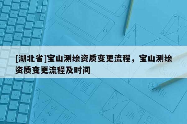 [湖北省]寶山測(cè)繪資質(zhì)變更流程，寶山測(cè)繪資質(zhì)變更流程及時(shí)間