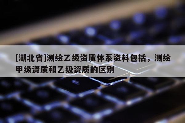 [湖北省]測繪乙級資質體系資料包括，測繪甲級資質和乙級資質的區別