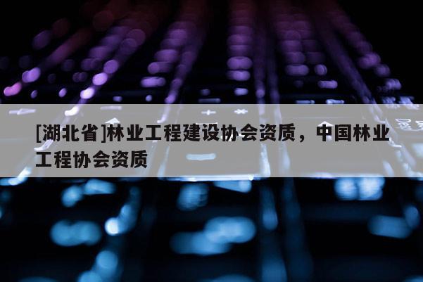[湖北省]林業工程建設協會資質，中國林業工程協會資質