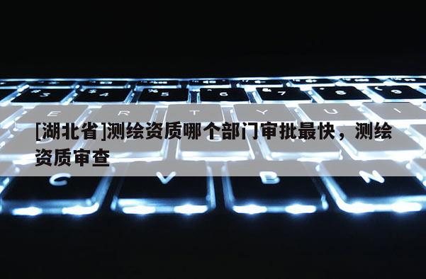 [湖北省]測繪資質哪個部門審批最快，測繪資質審查