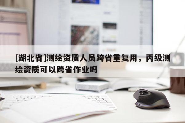 [湖北省]測繪資質(zhì)人員跨省重復(fù)用，丙級測繪資質(zhì)可以跨省作業(yè)嗎