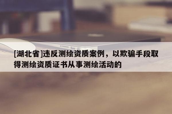 [湖北省]違反測繪資質案例，以欺騙手段取得測繪資質證書從事測繪活動的