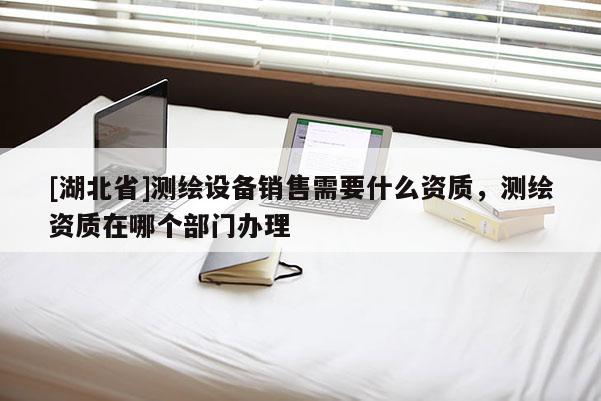 [湖北省]測繪設備銷售需要什么資質，測繪資質在哪個部門辦理