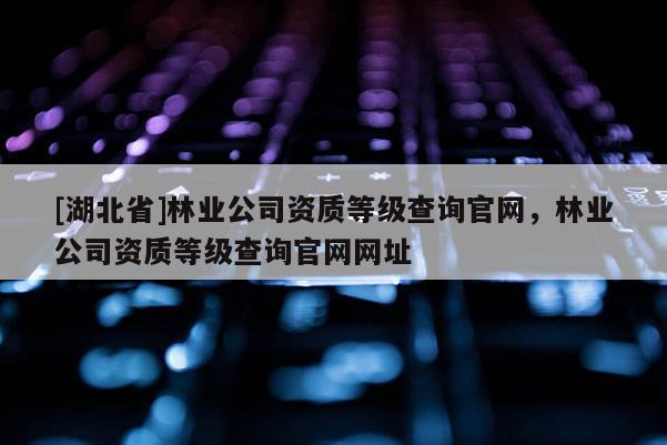 [湖北省]林業公司資質等級查詢官網，林業公司資質等級查詢官網網址
