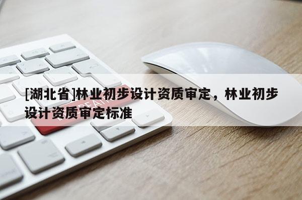[湖北省]林業(yè)初步設(shè)計(jì)資質(zhì)審定，林業(yè)初步設(shè)計(jì)資質(zhì)審定標(biāo)準(zhǔn)