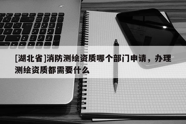 [湖北省]消防測繪資質哪個部門申請，辦理測繪資質都需要什么