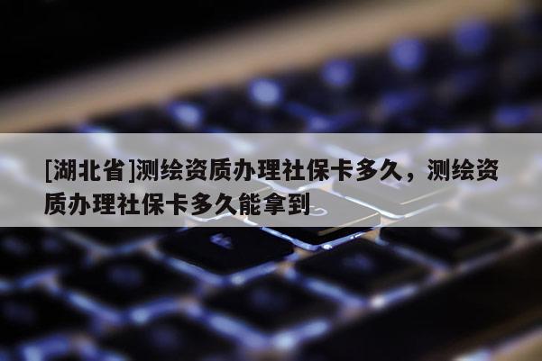 [湖北省]測繪資質辦理社保卡多久，測繪資質辦理社保卡多久能拿到