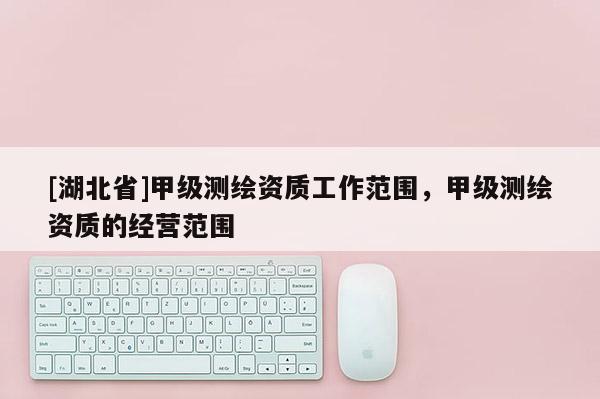[湖北省]甲級(jí)測(cè)繪資質(zhì)工作范圍，甲級(jí)測(cè)繪資質(zhì)的經(jīng)營(yíng)范圍