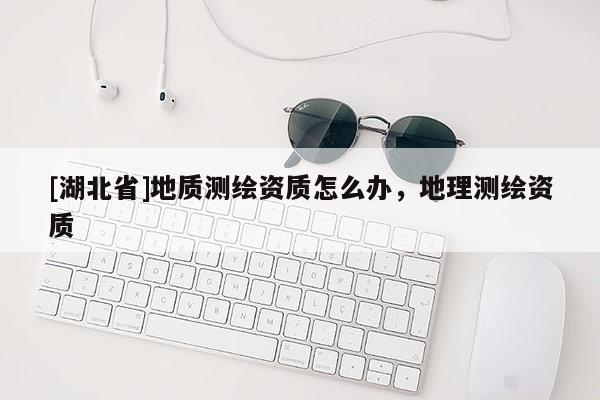[湖北省]地質(zhì)測繪資質(zhì)怎么辦，地理測繪資質(zhì)