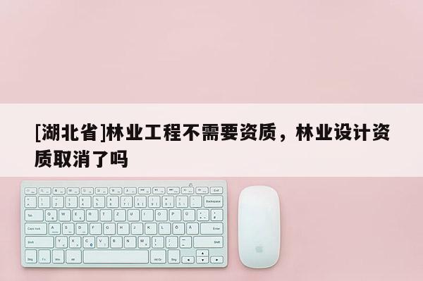 [湖北省]林業(yè)工程不需要資質(zhì)，林業(yè)設(shè)計(jì)資質(zhì)取消了嗎
