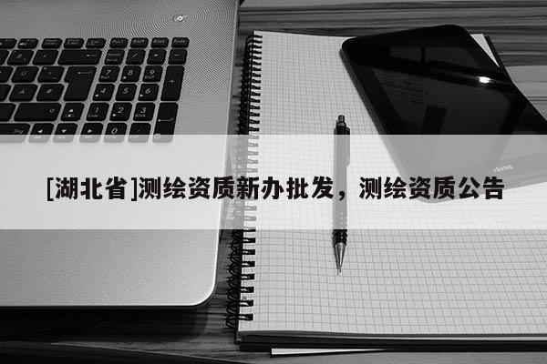 [湖北省]測繪資質(zhì)新辦批發(fā)，測繪資質(zhì)公告