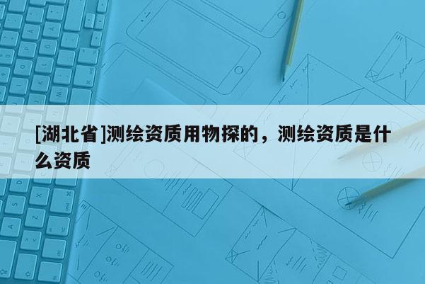 [湖北省]測繪資質用物探的，測繪資質是什么資質