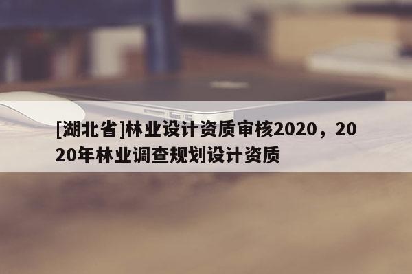 [湖北省]林業(yè)設計資質(zhì)審核2020，2020年林業(yè)調(diào)查規(guī)劃設計資質(zhì)