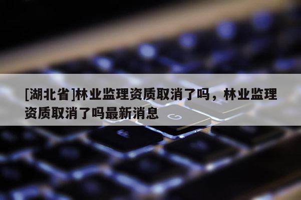 [湖北省]林業監理資質取消了嗎，林業監理資質取消了嗎最新消息