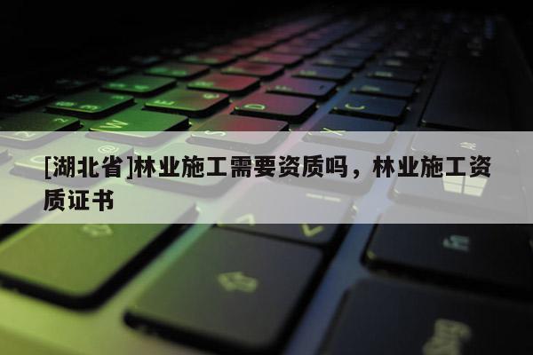 [湖北省]林業(yè)施工需要資質(zhì)嗎，林業(yè)施工資質(zhì)證書