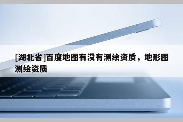 [湖北省]百度地圖有沒有測繪資質，地形圖測繪資質