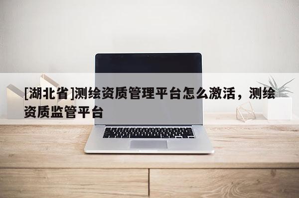 [湖北省]測繪資質(zhì)管理平臺(tái)怎么激活，測繪資質(zhì)監(jiān)管平臺(tái)