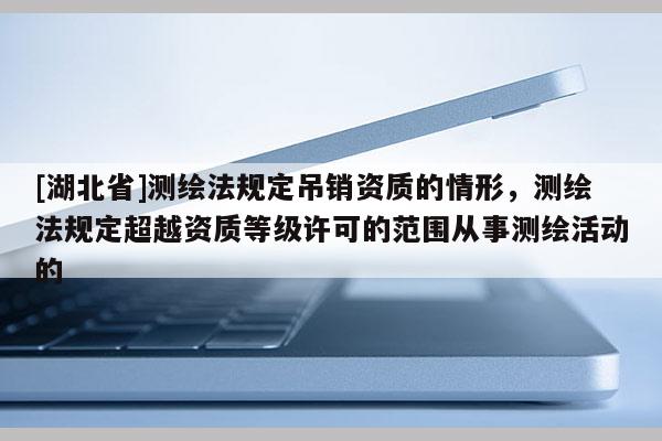 [湖北省]測繪法規(guī)定吊銷資質(zhì)的情形，測繪法規(guī)定超越資質(zhì)等級許可的范圍從事測繪活動的