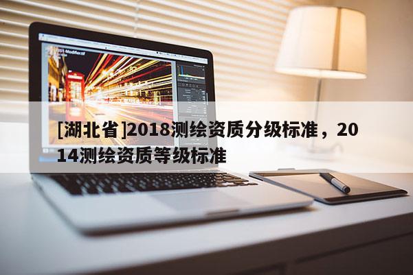 [湖北省]2018測繪資質(zhì)分級標(biāo)準(zhǔn)，2014測繪資質(zhì)等級標(biāo)準(zhǔn)
