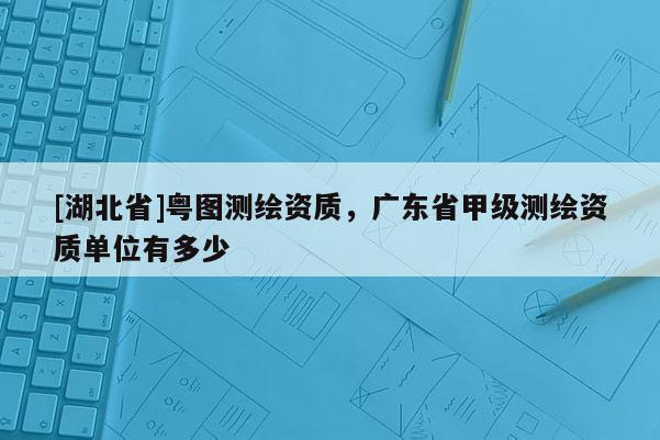 [湖北省]粵圖測繪資質(zhì)，廣東省甲級測繪資質(zhì)單位有多少