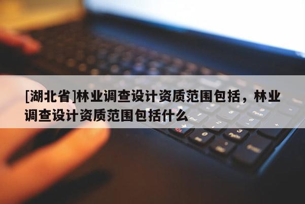 [湖北省]林業(yè)調(diào)查設(shè)計(jì)資質(zhì)范圍包括，林業(yè)調(diào)查設(shè)計(jì)資質(zhì)范圍包括什么