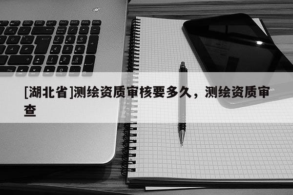[湖北省]測繪資質審核要多久，測繪資質審查