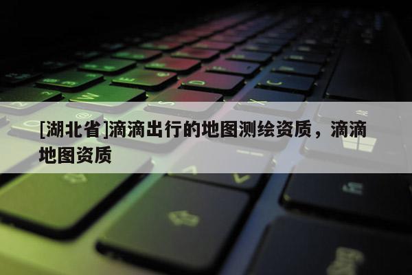 [湖北省]滴滴出行的地圖測繪資質，滴滴 地圖資質